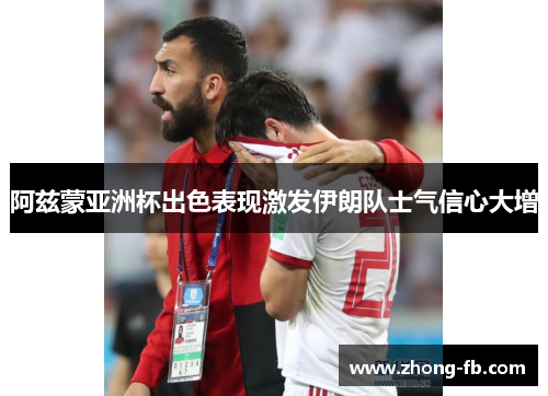 阿兹蒙亚洲杯出色表现激发伊朗队士气信心大增