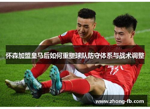 怀森加盟皇马后如何重塑球队防守体系与战术调整